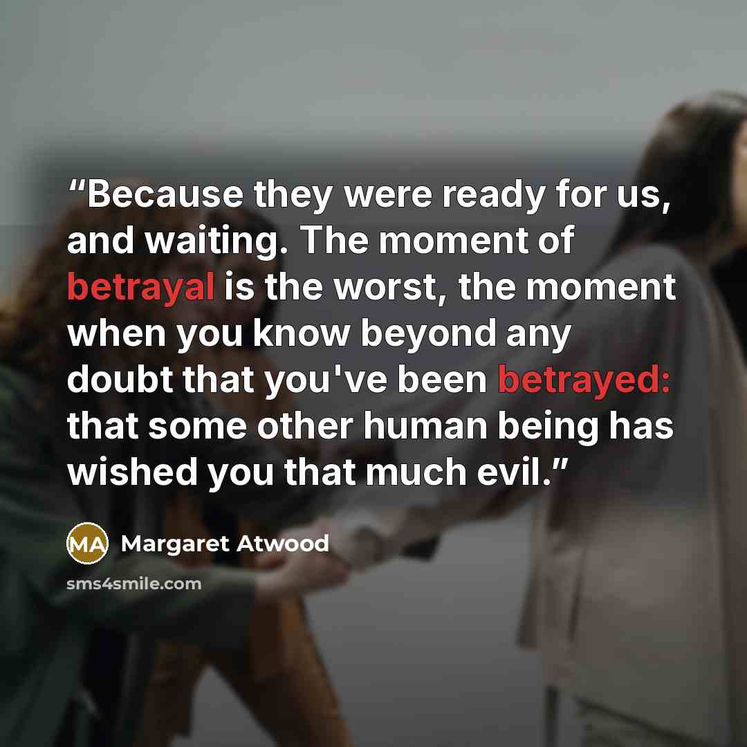 “Because they were ready for us, and waiting. The moment of betrayal is the worst, the moment when you know beyond any doubt that you've been betrayed: that some other human being has wished you that much evil.” quote by Margaret Atwood