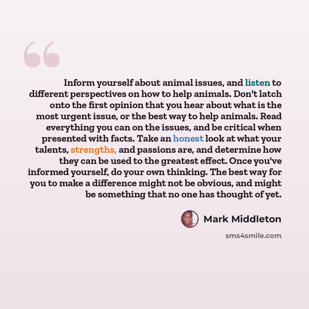 “Inform yourself about animal issues, and listen to different perspectives on how to help animals. Don't latch onto the first opinion that you hear about what is the most urgent issue, or the best way to help animals. Read everything you can on the issues, and be critical when presented with facts…” quote by Mark Middleton