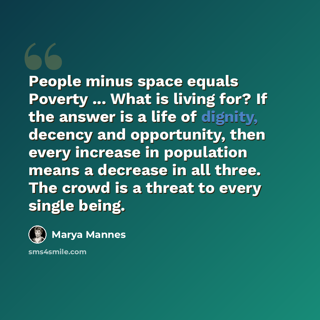 “People minus space equals Poverty ... What is living for? If the answer is a life of dignity, decency and opportunity, then every increase in population means a decrease in all three. The crowd is a threat to every single being.” quote by Marya Mannes