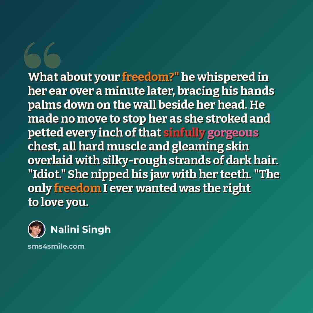 “What about your freedom?" he whispered in her ear over a minute later, bracing his hands palms down on the wall beside her head. He made no move to stop her as she stroked and petted every inch of that sinfully gorgeous chest, all hard muscle and gleaming skin overlaid with silky-rough strands of…” quote by Nalini Singh