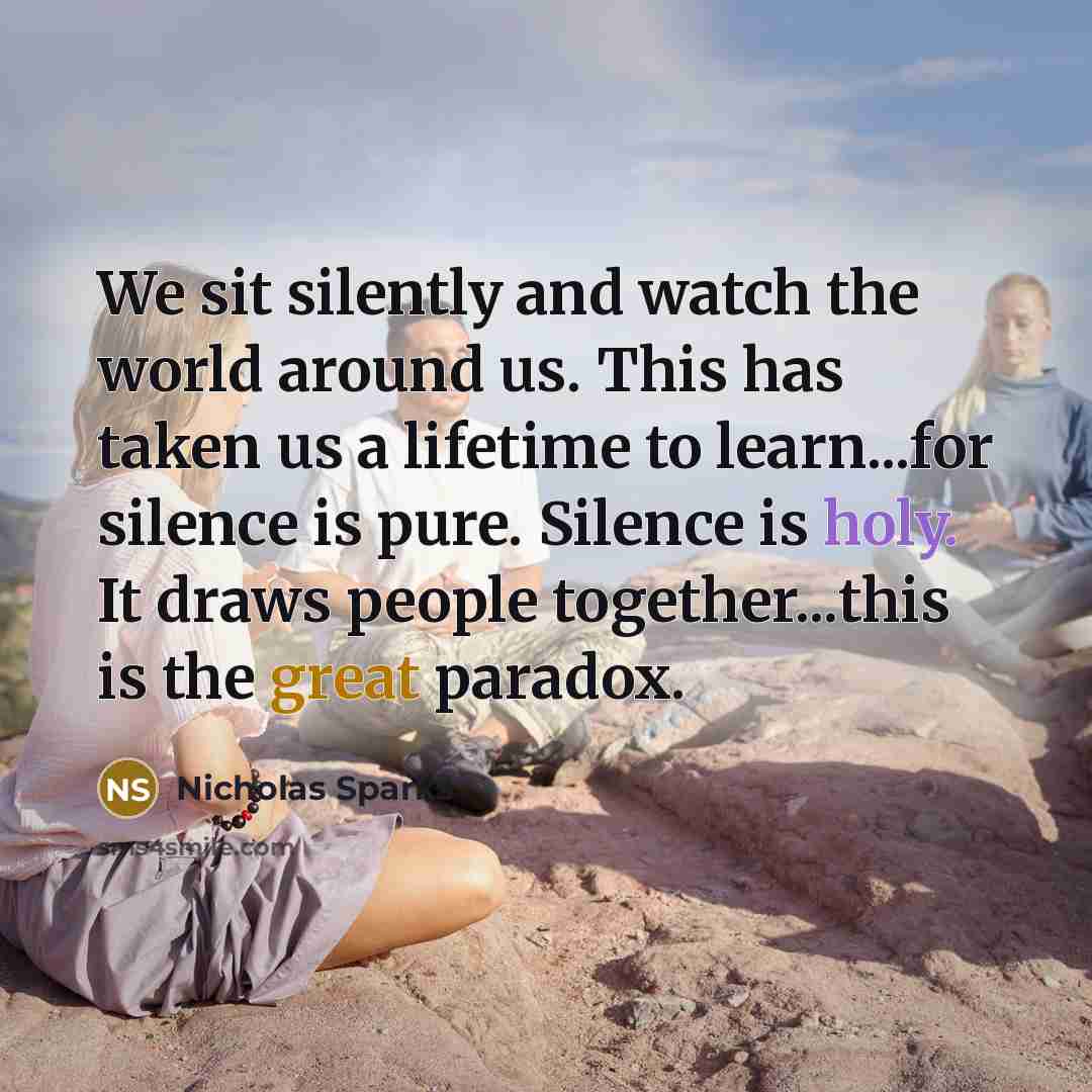 “We sit silently and watch the world around us. This has taken us a lifetime to learn...for silence is pure. Silence is holy. It draws people together...this is the great paradox.” quote by Nicholas Sparks