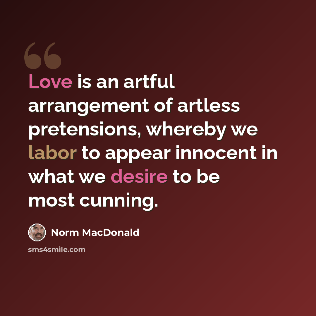 “Love is an artful arrangement of artless pretensions, whereby we labor to appear innocent in what we desire to be most cunning.” quote by Norm MacDonald
