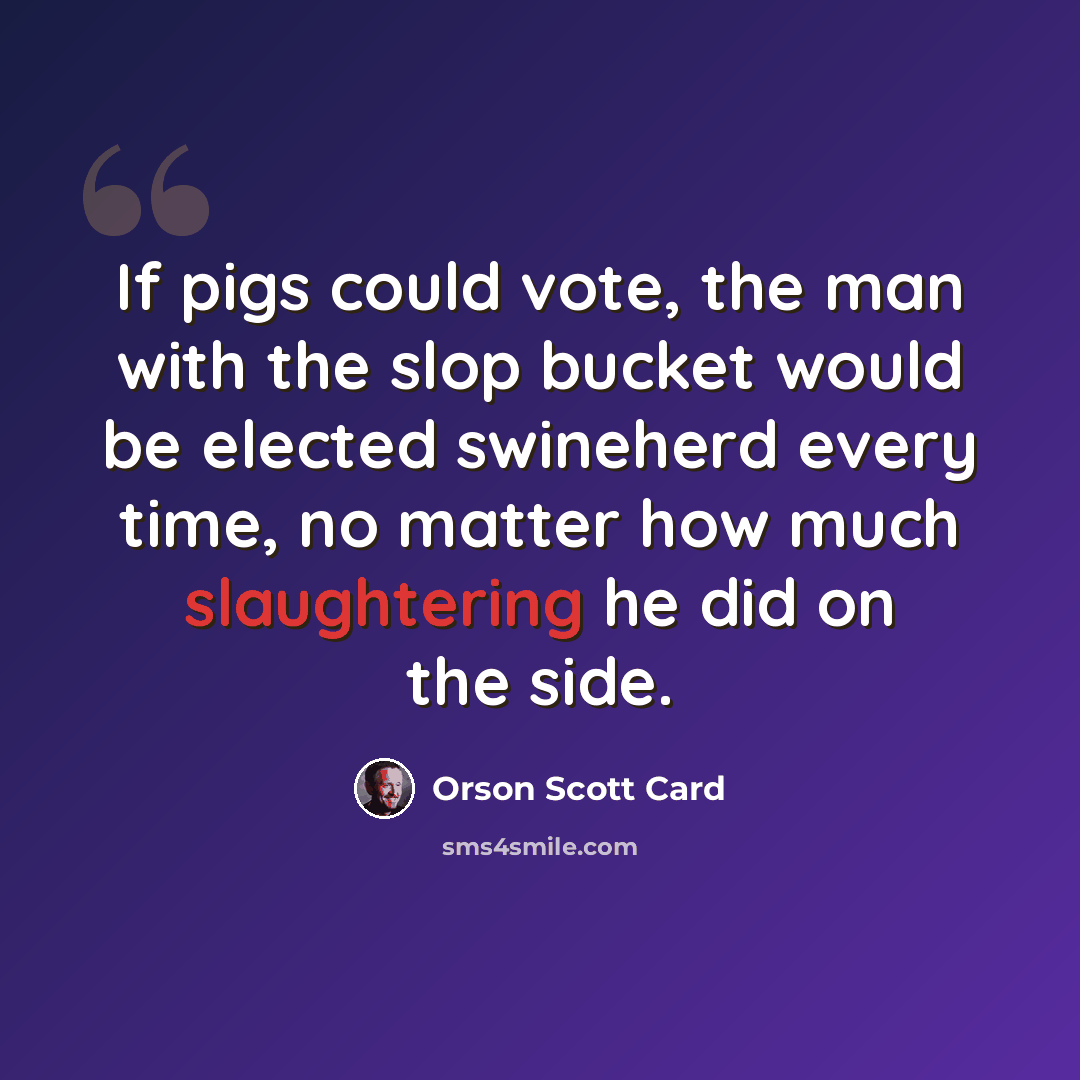 “If pigs could vote, the man with the slop bucket would be elected swineherd every time, no matter how much slaughtering he did on the side.” quote by Orson Scott Card