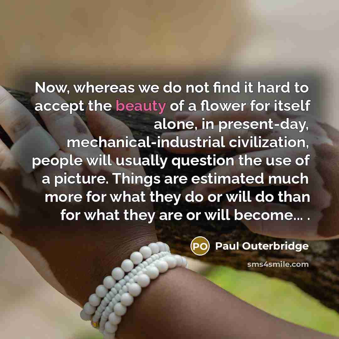 “Now, whereas we do not find it hard to accept the beauty of a flower for itself alone, in present-day, mechanical-industrial civilization, people will usually question the use of a picture. Things are estimated much more for what they do or will do than for what they are or will become... .” quote by Paul Outerbridge