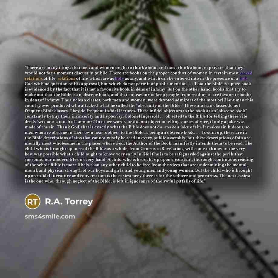 “There are many things that men and women ought to think about, and must think about, in private, that they would not for a moment discuss in public. There are books on the proper conduct of women in certain most sacred relations of life, relations of life which are as holy as any, and which can be…” quote by R.A. Torrey