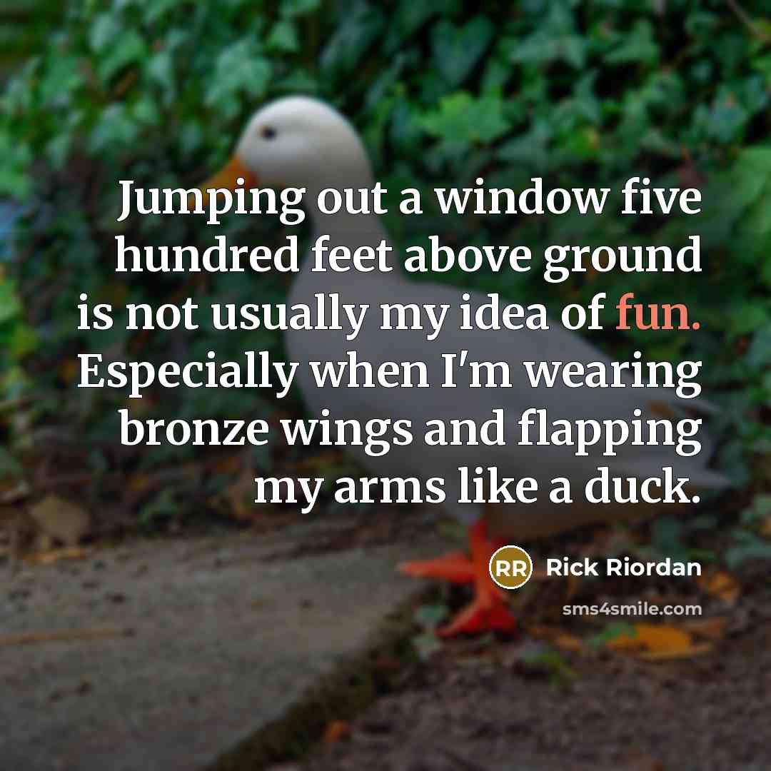 “Jumping out a window five hundred feet above ground is not usually my idea of fun. Especially when I'm wearing bronze wings and flapping my arms like a duck.” quote by Rick Riordan