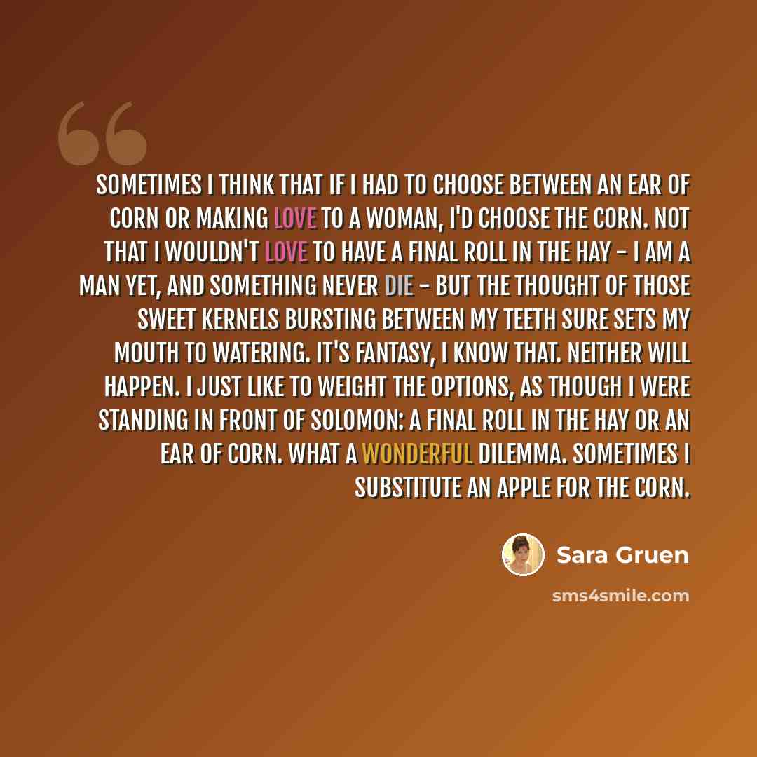 “Sometimes I think that if I had to choose between an ear of corn or making love to a woman, I'd choose the corn. Not that I wouldn't love to have a final roll in the hay - I am a man yet, and something never die - but the thought of those sweet kernels bursting between my teeth sure sets my mouth…” quote by Sara Gruen