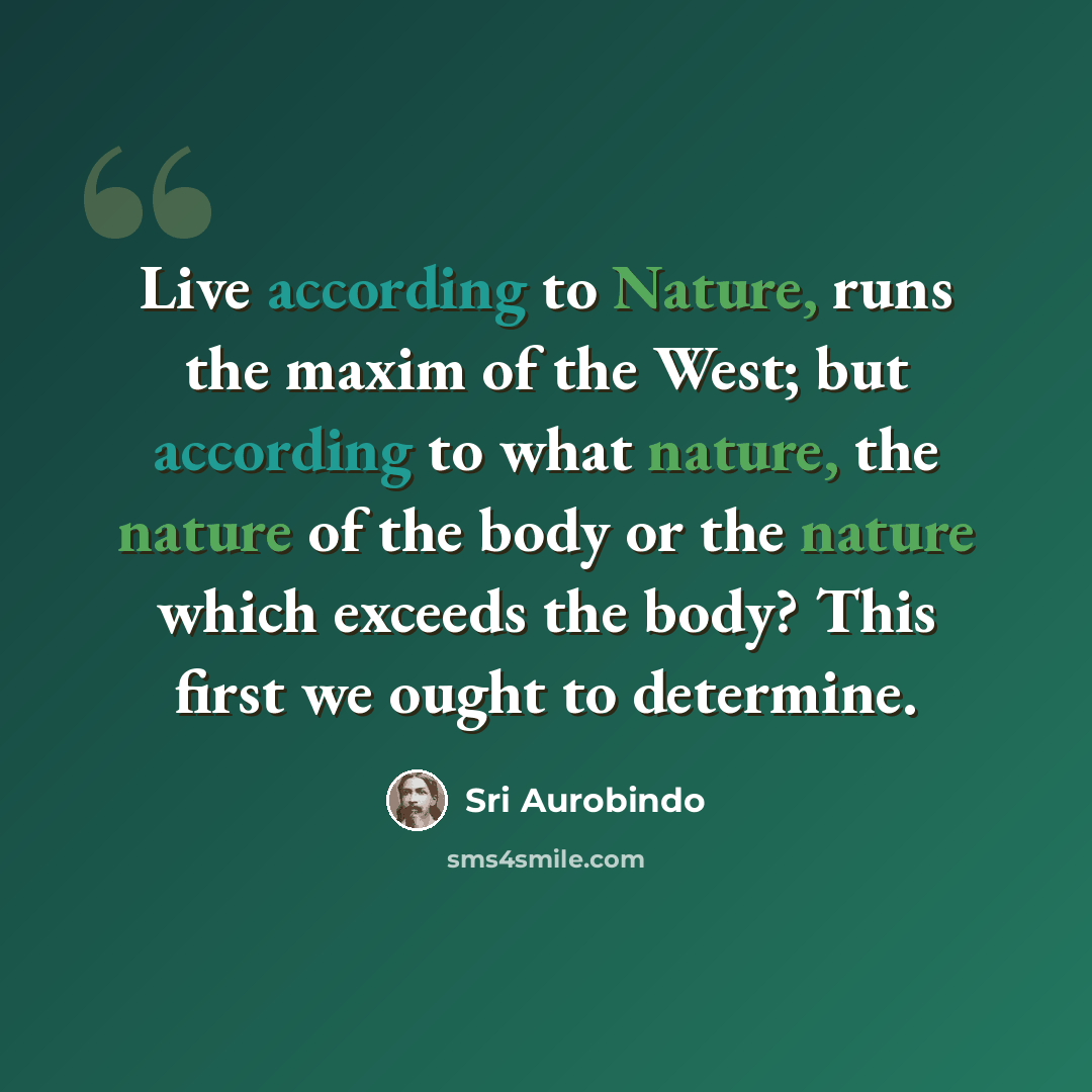 “Live according to Nature, runs the maxim of the West; but according to what nature, the nature of the body or the nature which exceeds the body? This first we ought to determine.” quote by Sri Aurobindo