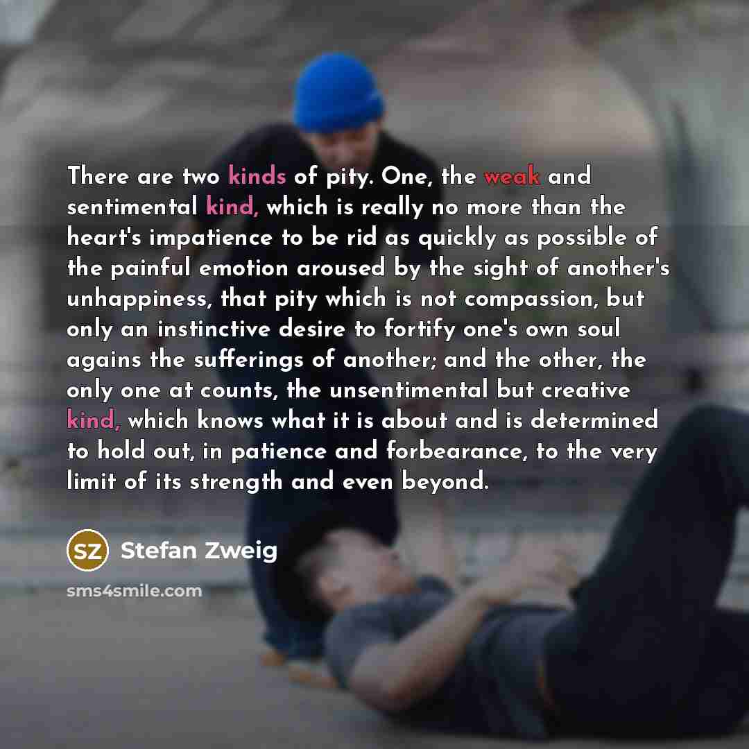 “There are two kinds of pity. One, the weak and sentimental kind, which is really no more than the heart's impatience to be rid as quickly as possible of the painful emotion aroused by the sight of another's unhappiness, that pity which is not compassion, but only an instinctive desire to fortify…” quote by Stefan Zweig
