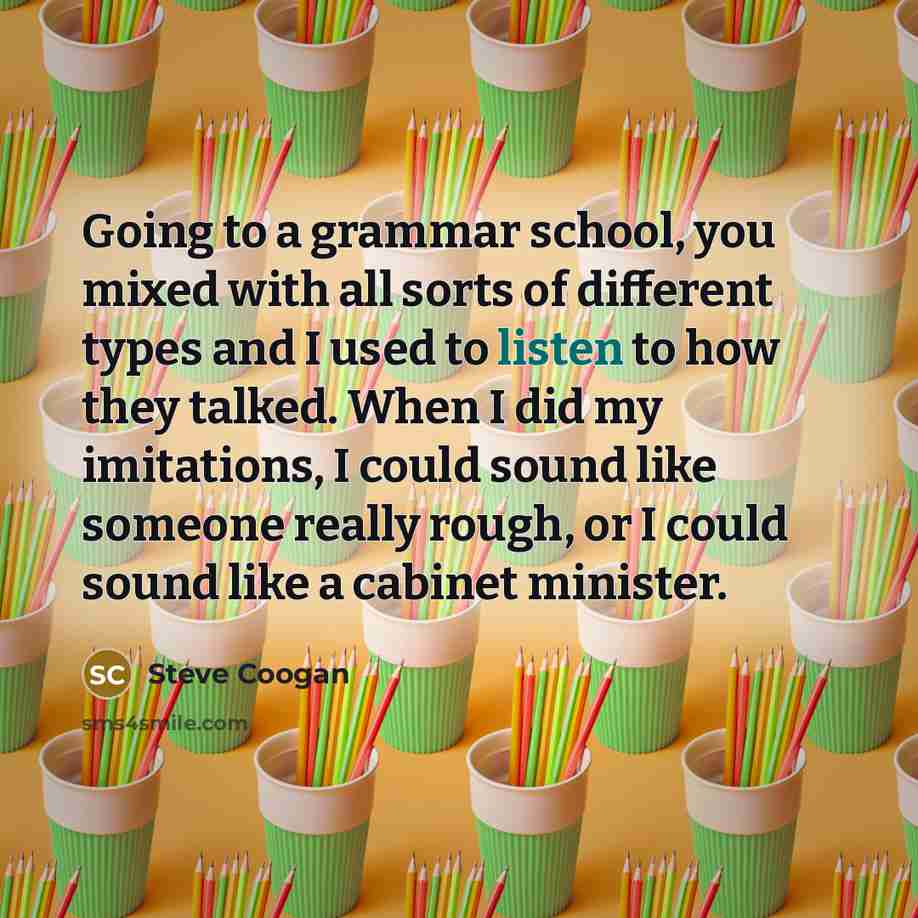 “Going to a grammar school, you mixed with all sorts of different types and I used to listen to how they talked. When I did my imitations, I could sound like someone really rough, or I could sound like a cabinet minister.” quote by Steve Coogan