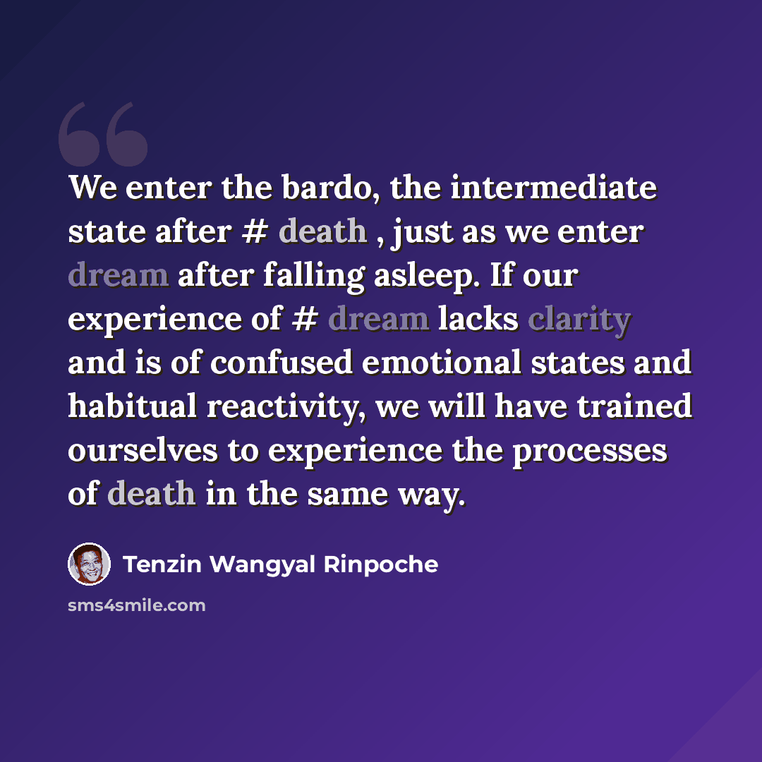 “We enter the bardo, the intermediate state after # death , just as we enter dream after falling asleep. If our experience of # dream lacks clarity and is of confused emotional states and habitual reactivity, we will have trained ourselves to experience the processes of death in the same way.” quote by Tenzin Wangyal Rinpoche