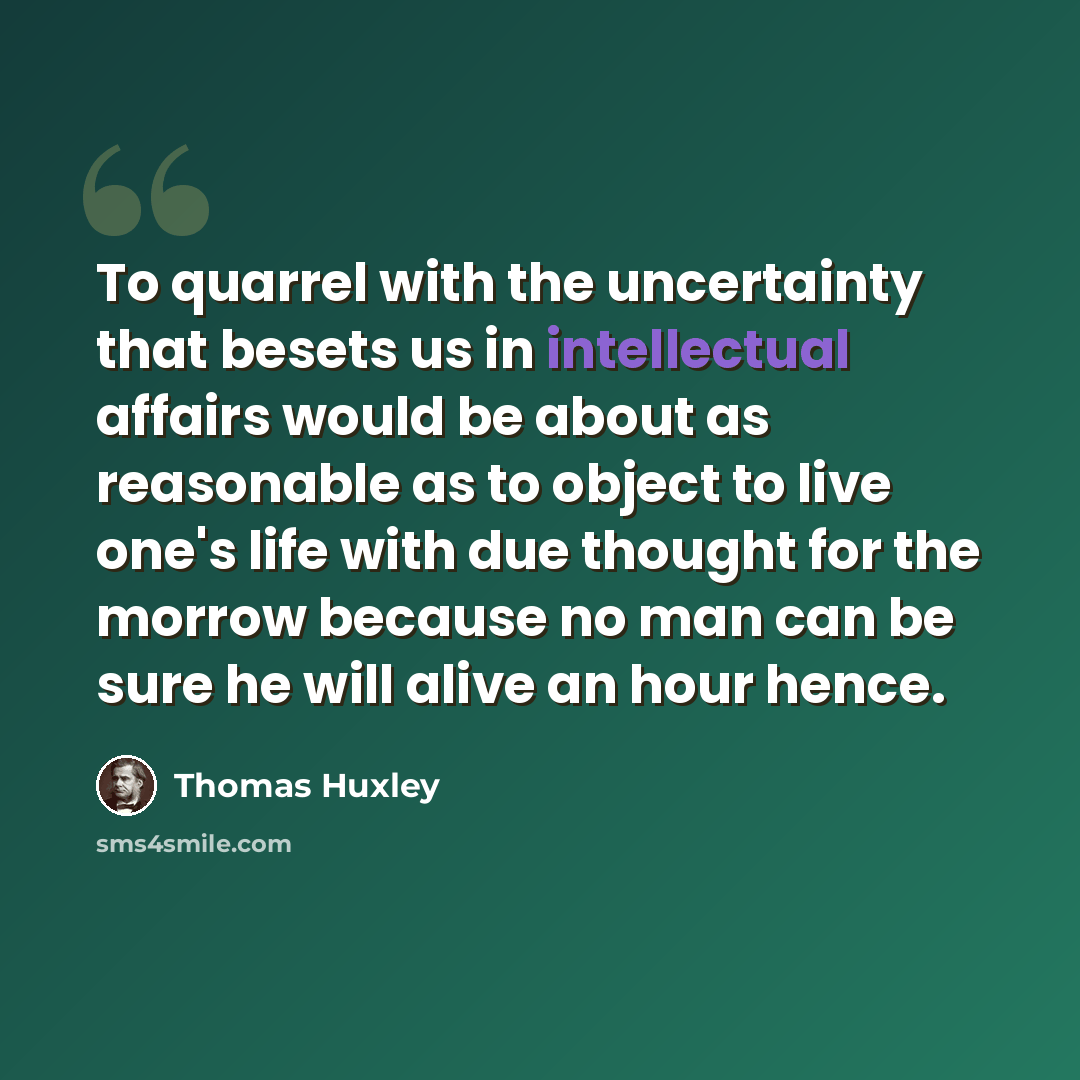 “To quarrel with the uncertainty that besets us in intellectual affairs would be about as reasonable as to object to live one's life with due thought for the morrow because no man can be sure he will alive an hour hence.” quote by Thomas Huxley