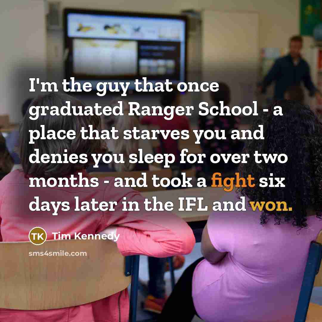 “I'm the guy that once graduated Ranger School - a place that starves you and denies you sleep for over two months - and took a fight six days later in the IFL and won.” quote by Tim Kennedy