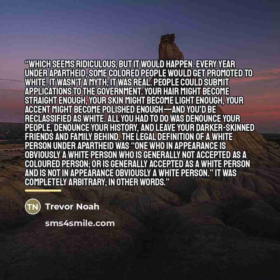 “Which seems ridiculous, but it would happen. Every year under apartheid, some colored people would get promoted to white. It wasn’t a myth; it was real. People could submit applications to the government. Your hair might become straight enough, your skin might become light enough, your accent…” quote by Trevor Noah