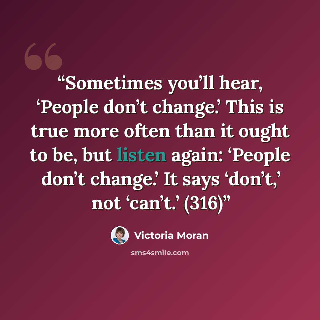 “Sometimes you’ll hear, ‘People don’t change.’ This is true more often than it ought to be, but listen again: ‘People don’t change.’ It says ‘don’t,’ not ‘can’t.’ (316)” quote by Victoria Moran