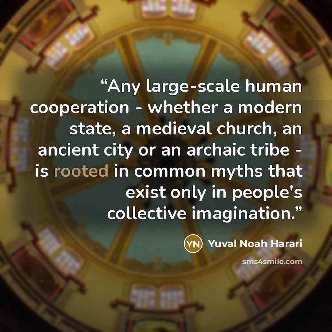 “Any large-scale human cooperation - whether a modern state, a medieval church, an ancient city or an archaic tribe - is rooted in common myths that exist only in people's collective imagination.” quote by Yuval Noah Harari