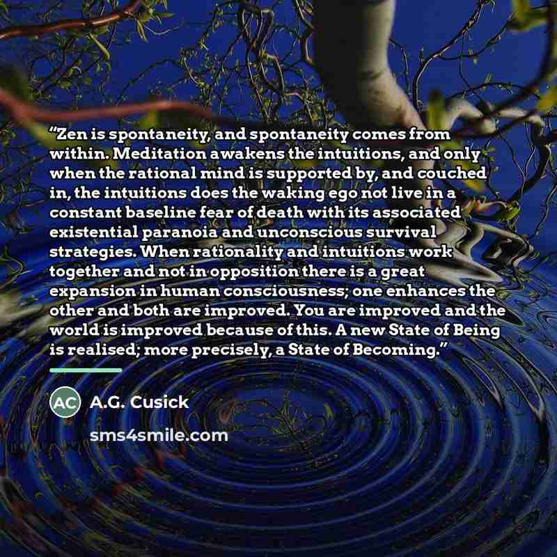 “Zen is spontaneity, and spontaneity comes from within. Meditation awakens the intuitions, and only when the rational mind is supported by, and couched in, the intuitions does the waking ego not live in a constant baseline fear of death with its associated existential paranoia and unconscious…” quote by A.G. Cusick