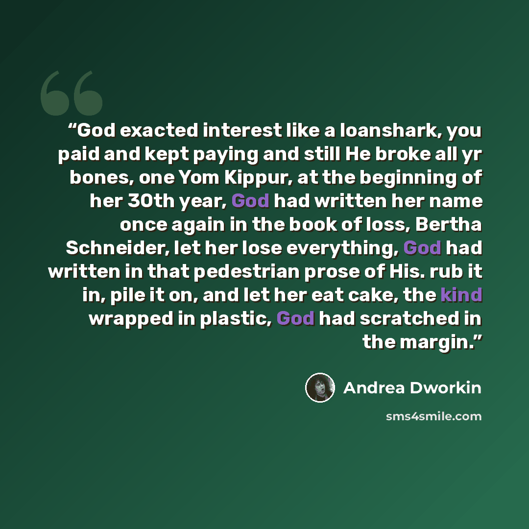 “God exacted interest like a loanshark, you paid and kept paying and still He broke all yr bones, one Yom Kippur, at the beginning of her 30th year, God had written her name once again in the book of loss, Bertha Schneider, let her lose everything, God had written in that pedestrian prose of His…” quote by Andrea Dworkin