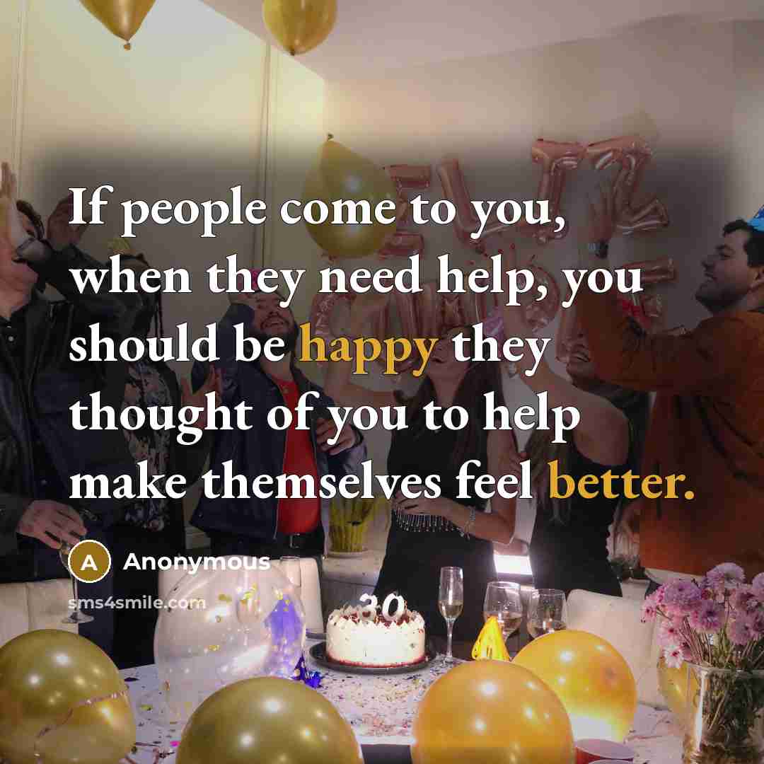“If people come to you, when they need help, you should be happy they thought of you to help make themselves feel better.” quote by Anonymous