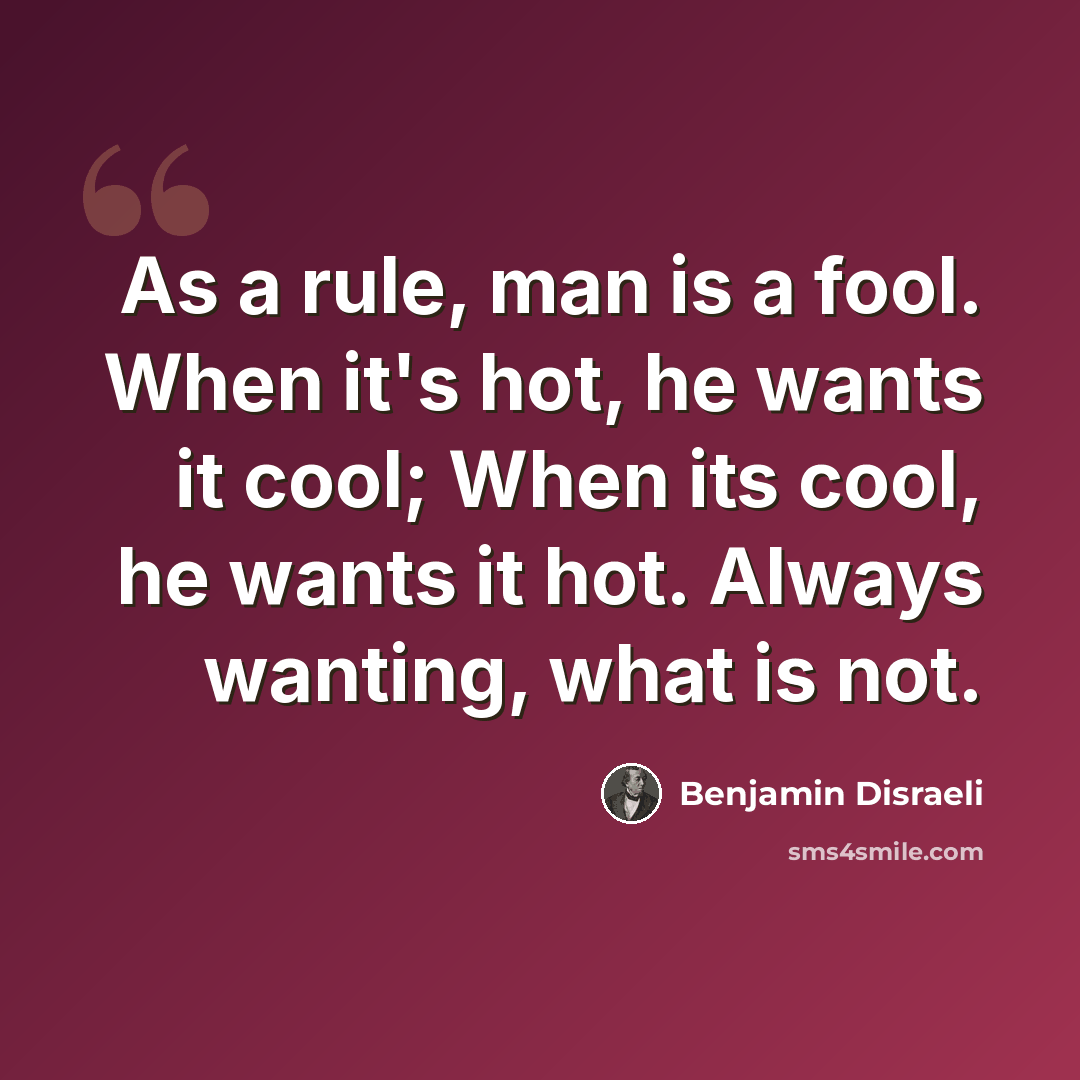 “As a rule, man is a fool. When it's hot, he wants it cool; When its cool, he wants it hot. Always wanting, what is not.” quote by Benjamin Disraeli