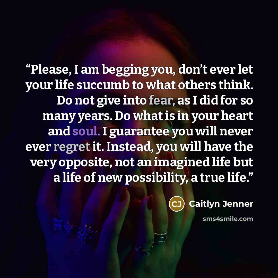 “Please, I am begging you, don’t ever let your life succumb to what others think. Do not give into fear, as I did for so many years. Do what is in your heart and soul. I guarantee you will never ever regret it. Instead, you will have the very opposite, not an imagined life but a life of new…” quote by Caitlyn Jenner