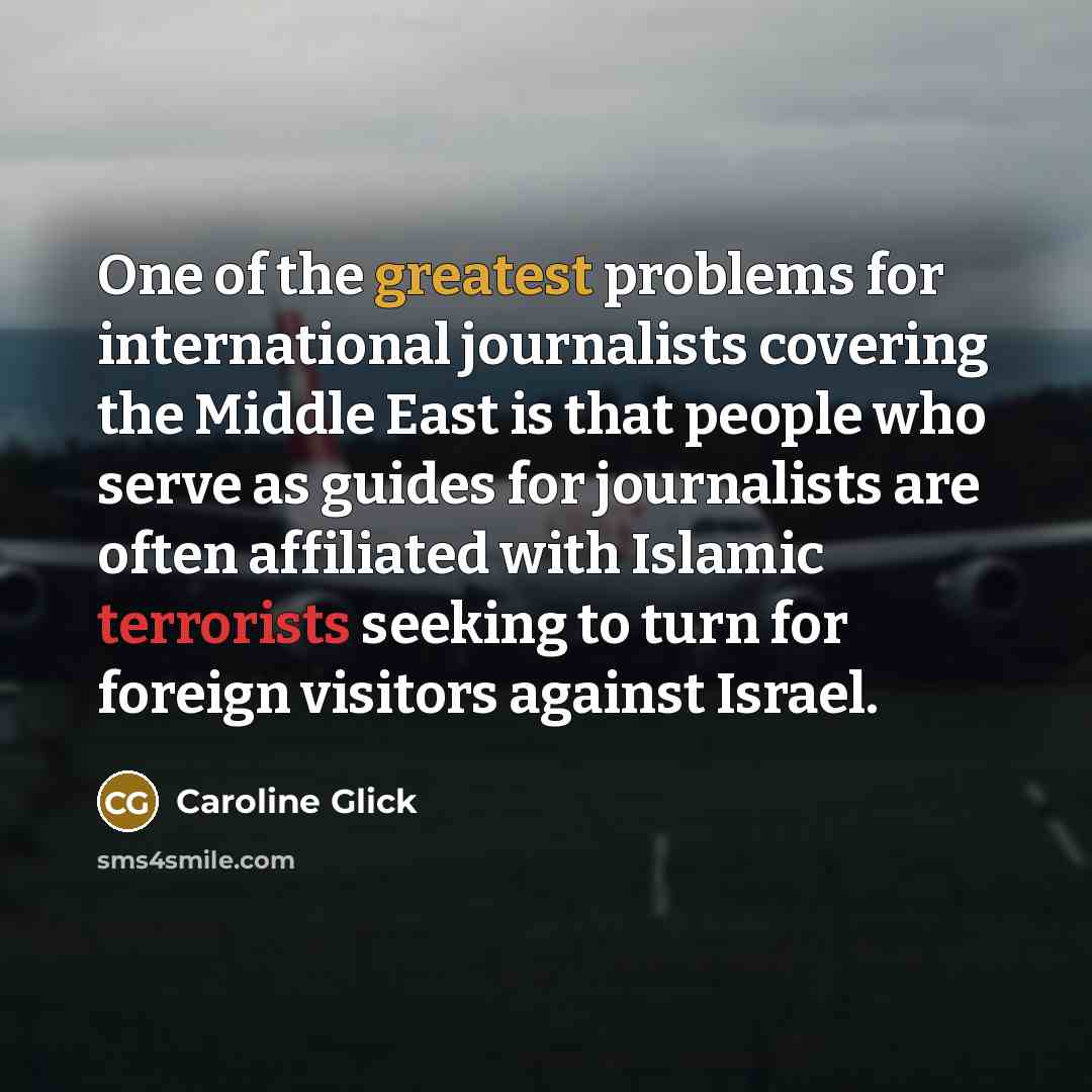 “One of the greatest problems for international journalists covering the Middle East is that people who serve as guides for journalists are often affiliated with Islamic terrorists seeking to turn for foreign visitors against Israel.” quote by Caroline Glick
