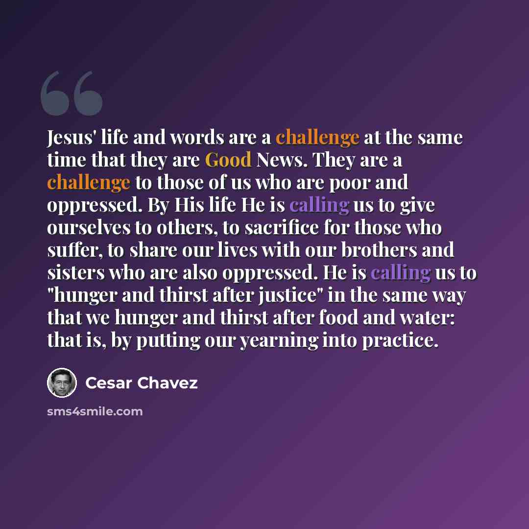 “Jesus' life and words are a challenge at the same time that they are Good News. They are a challenge to those of us who are poor and oppressed. By His life He is calling us to give ourselves to others, to sacrifice for those who suffer, to share our lives with our brothers and sisters who are also…” quote by Cesar Chavez