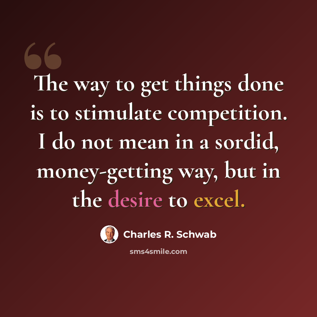 “The way to get things done is to stimulate competition. I do not mean in a sordid, money-getting way, but in the desire to excel.” quote by Charles R. Schwab
