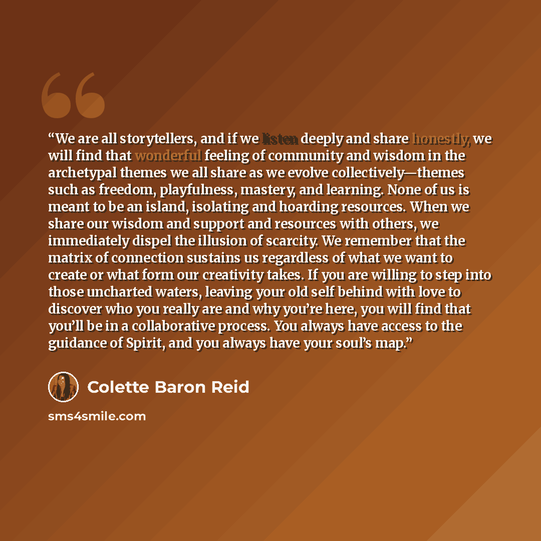 “We are all storytellers, and if we listen deeply and share honestly, we will find that wonderful feeling of community and wisdom in the archetypal themes we all share as we evolve collectively—themes such as freedom, playfulness, mastery, and learning. None of us is meant to be an island…” quote by Colette Baron Reid