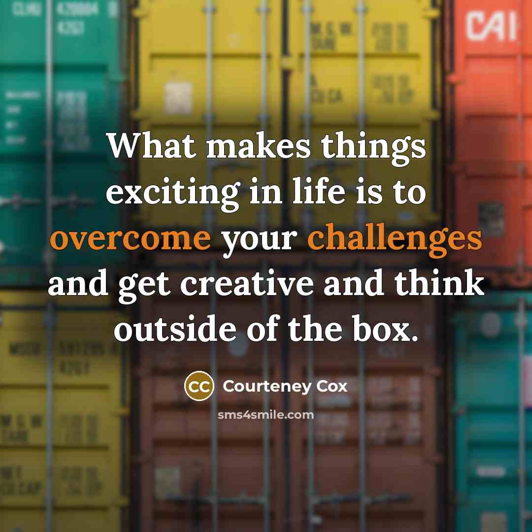 “What makes things exciting in life is to overcome your challenges and get creative and think outside of the box.” quote by Courteney Cox