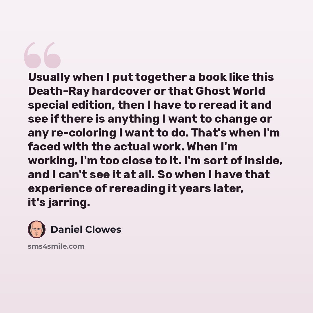 “Usually when I put together a book like this Death-Ray hardcover or that Ghost World special edition, then I have to reread it and see if there is anything I want to change or any re-coloring I want to do. That's when I'm faced with the actual work. When I'm working, I'm too close to it. I'm sort…” quote by Daniel Clowes
