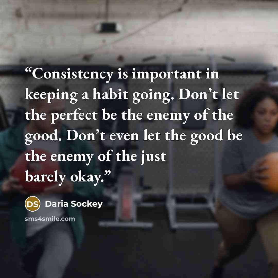 “Consistency is important in keeping a habit going. Don’t let the perfect be the enemy of the good. Don’t even let the good be the enemy of the just barely okay.” quote by Daria Sockey