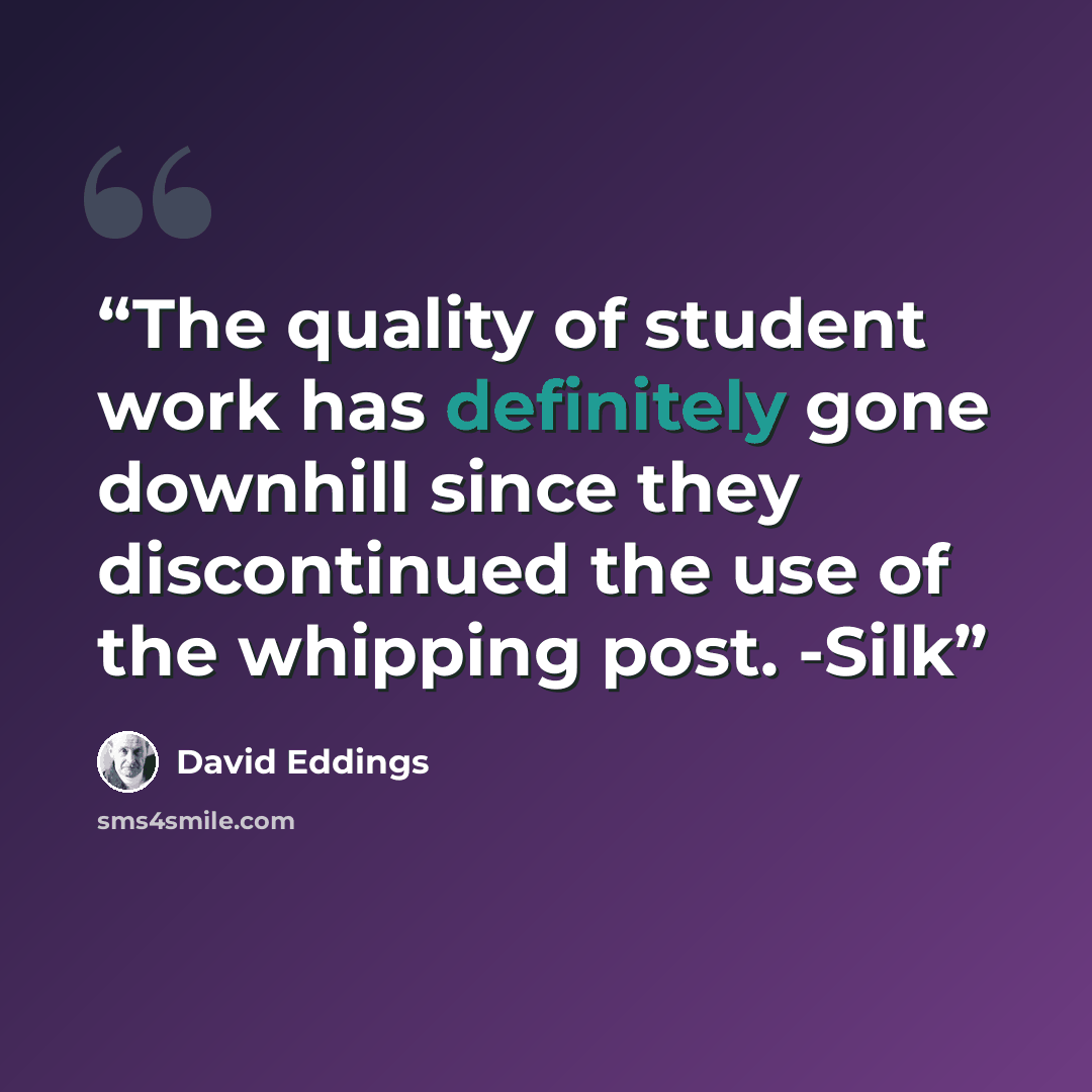 “The quality of student work has definitely gone downhill since they discontinued the use of the whipping post. -Silk” quote by David Eddings