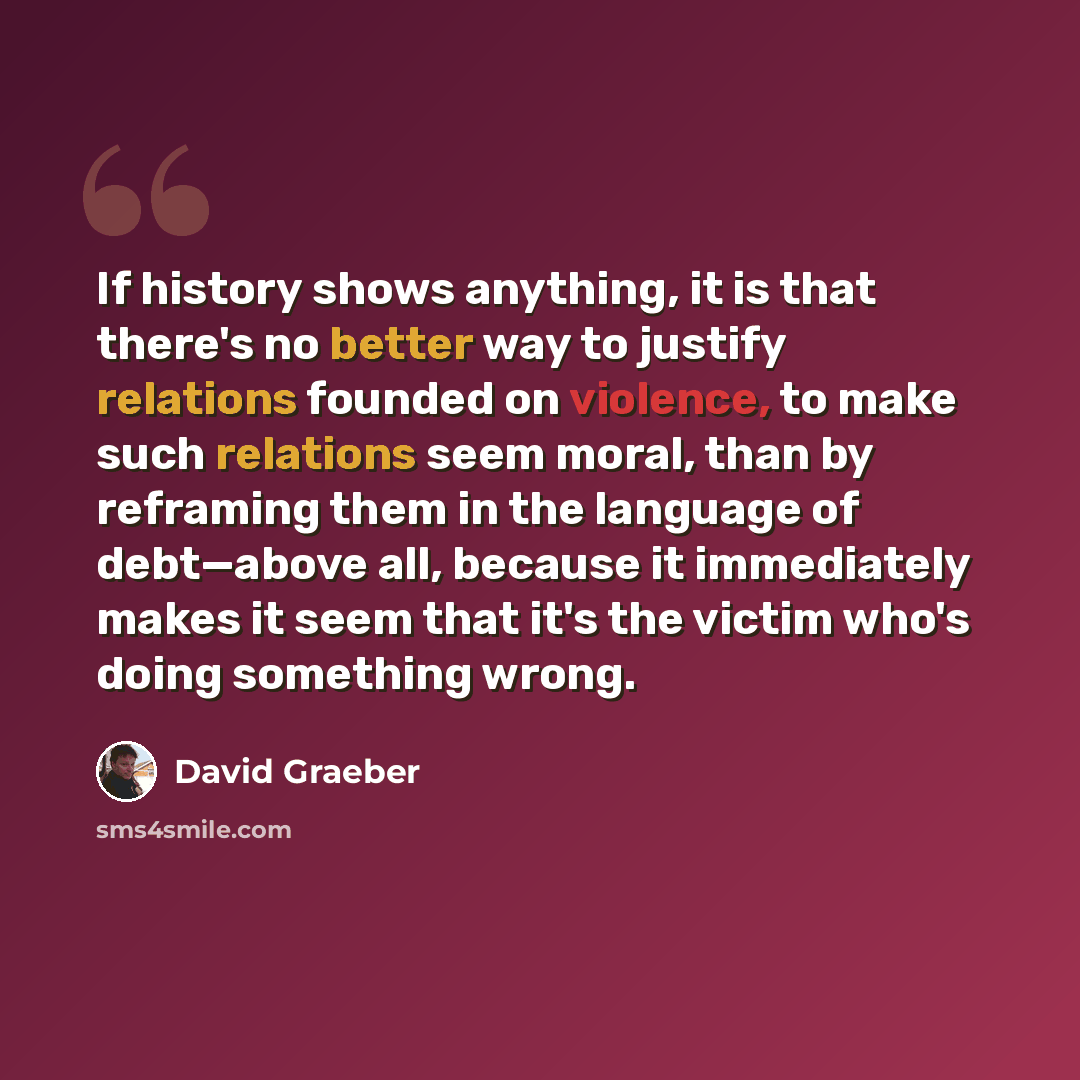 “If history shows anything, it is that there's no better way to justify relations founded on violence, to make such relations seem moral, than by reframing them in the language of debt—above all, because it immediately makes it seem that it's the victim who's doing something wrong.” quote by David Graeber