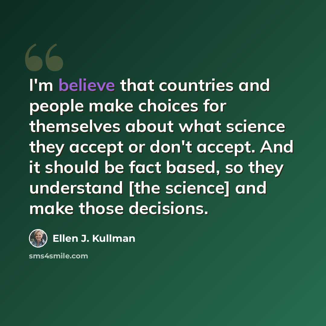 “I'm believe that countries and people make choices for themselves about what science they accept or don't accept. And it should be fact based, so they understand [the science] and make those decisions.” quote by Ellen J. Kullman