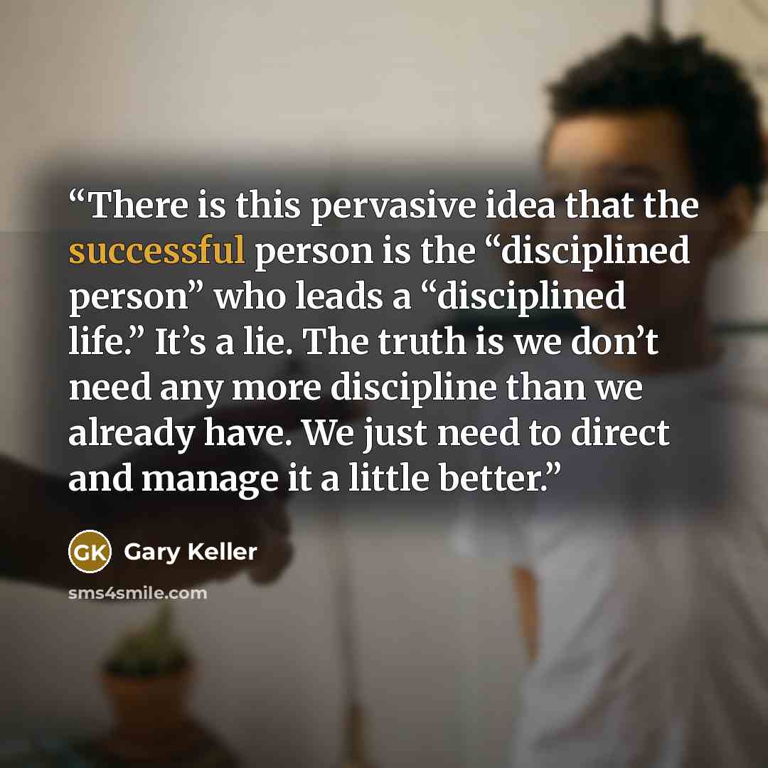 “There is this pervasive idea that the successful person is the “disciplined person” who leads a “disciplined life.” It’s a lie. The truth is we don’t need any more discipline than we already have. We just need to direct and manage it a little better.” quote by Gary Keller