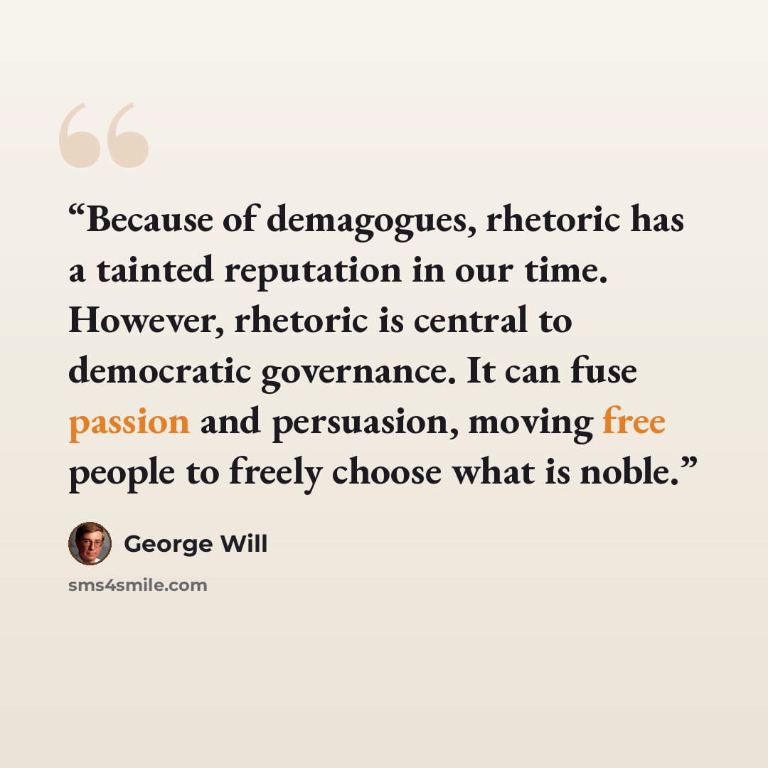 “Because of demagogues, rhetoric has a tainted reputation in our time. However, rhetoric is central to democratic governance. It can fuse passion and persuasion, moving free people to freely choose what is noble.” quote by George will