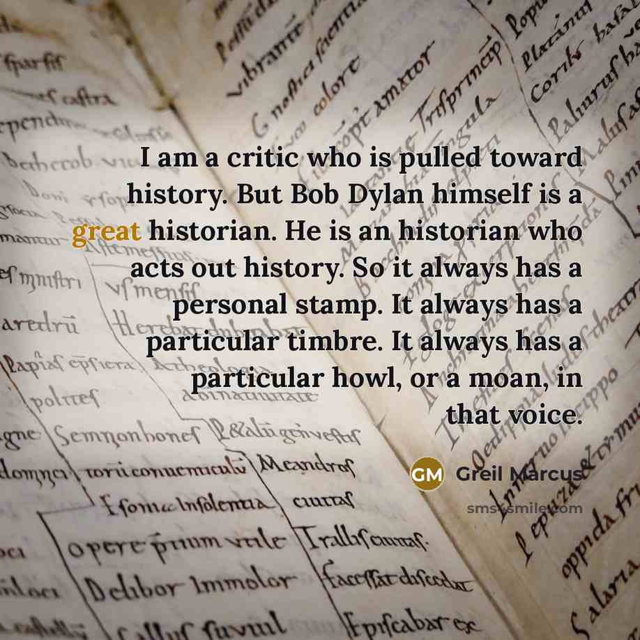 “I am a critic who is pulled toward history. But Bob Dylan himself is a great historian. He is an historian who acts out history. So it always has a personal stamp. It always has a particular timbre. It always has a particular howl, or a moan, in that voice.” quote by Greil Marcus