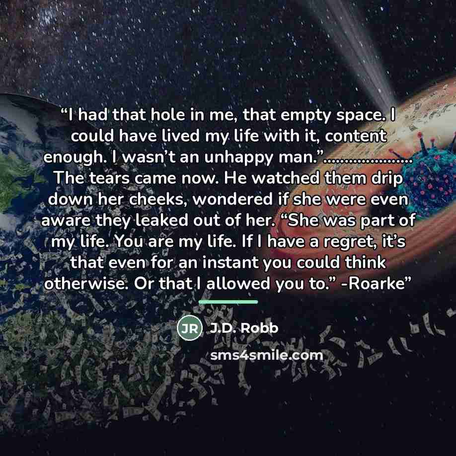 “I had that hole in me, that empty space. I could have lived my life with it, content enough. I wasn’t an unhappy man.”……… The tears came now. He watched them drip down her cheeks, wondered if she were even aware they leaked out of her. “She was part of my life. You are my life. If I have a regret…” quote by J.D. Robb