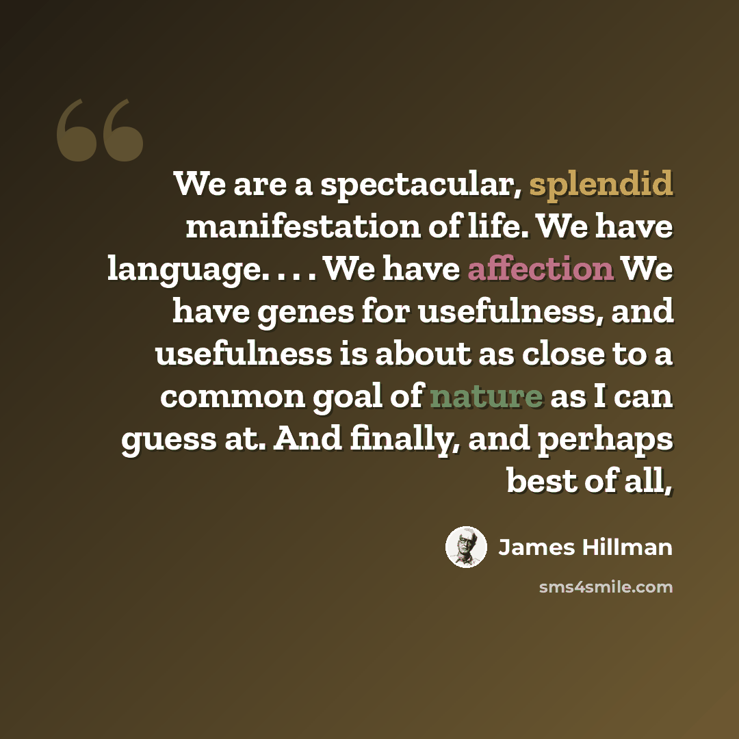 “We are a spectacular, splendid manifestation of life. We have language. . . . We have affection We have genes for usefulness, and usefulness is about as close to a common goal of nature as I can guess at. And finally, and perhaps best of all,” quote by James Hillman