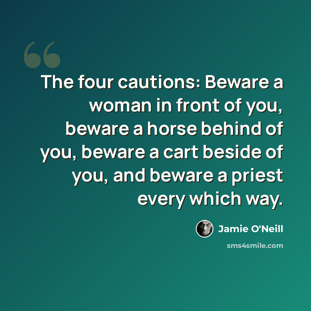 “The four cautions: Beware a woman in front of you, beware a horse behind of you, beware a cart beside of you, and beware a priest every which way.” quote by Jamie O'Neill