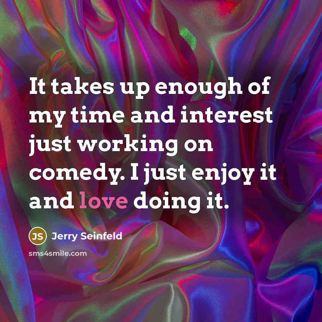 “It takes up enough of my time and interest just working on comedy. I just enjoy it and love doing it.” quote by Jerry Seinfeld
