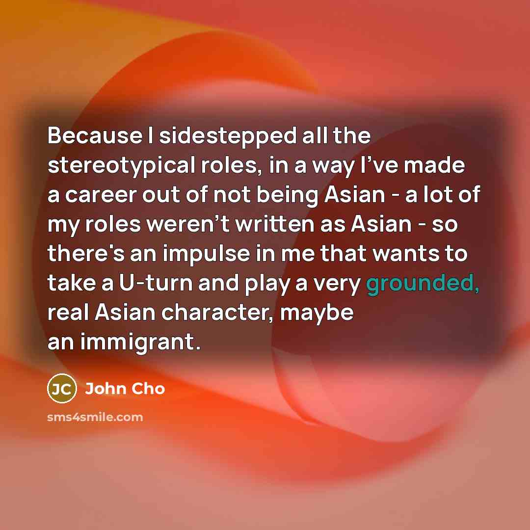 “Because I sidestepped all the stereotypical roles, in a way I've made a career out of not being Asian - a lot of my roles weren't written as Asian - so there's an impulse in me that wants to take a U-turn and play a very grounded, real Asian character, maybe an immigrant.” quote by John Cho