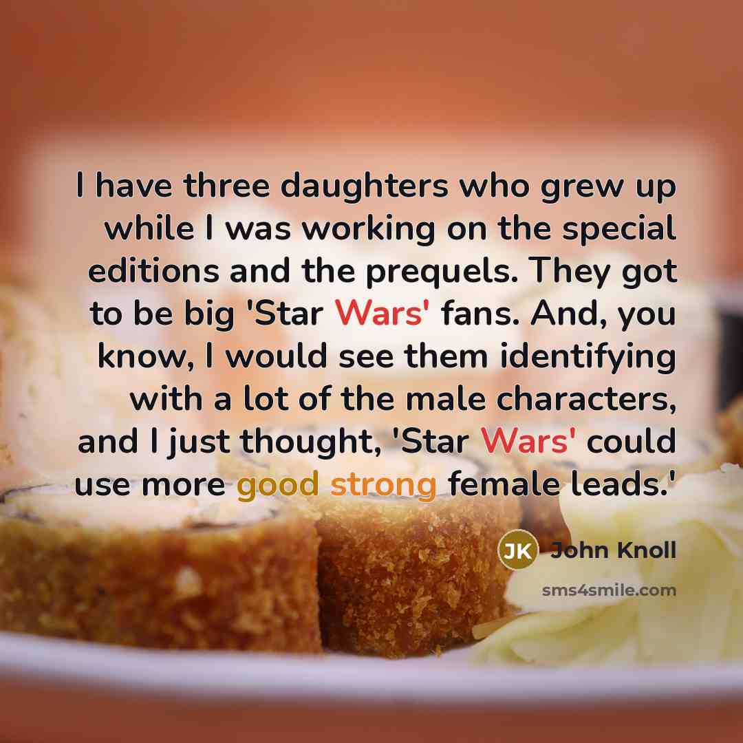 “I have three daughters who grew up while I was working on the special editions and the prequels. They got to be big 'Star Wars' fans. And, you know, I would see them identifying with a lot of the male characters, and I just thought, 'Star Wars' could use more good strong female leads.'” quote by John Knoll