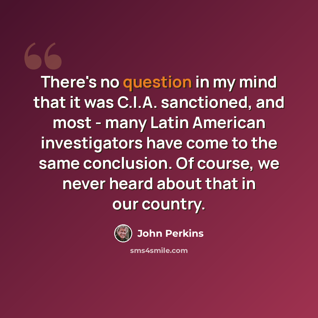 “There's no question in my mind that it was C.I.A. sanctioned, and most - many Latin American investigators have come to the same conclusion. Of course, we never heard about that in our country.” quote by John Perkins