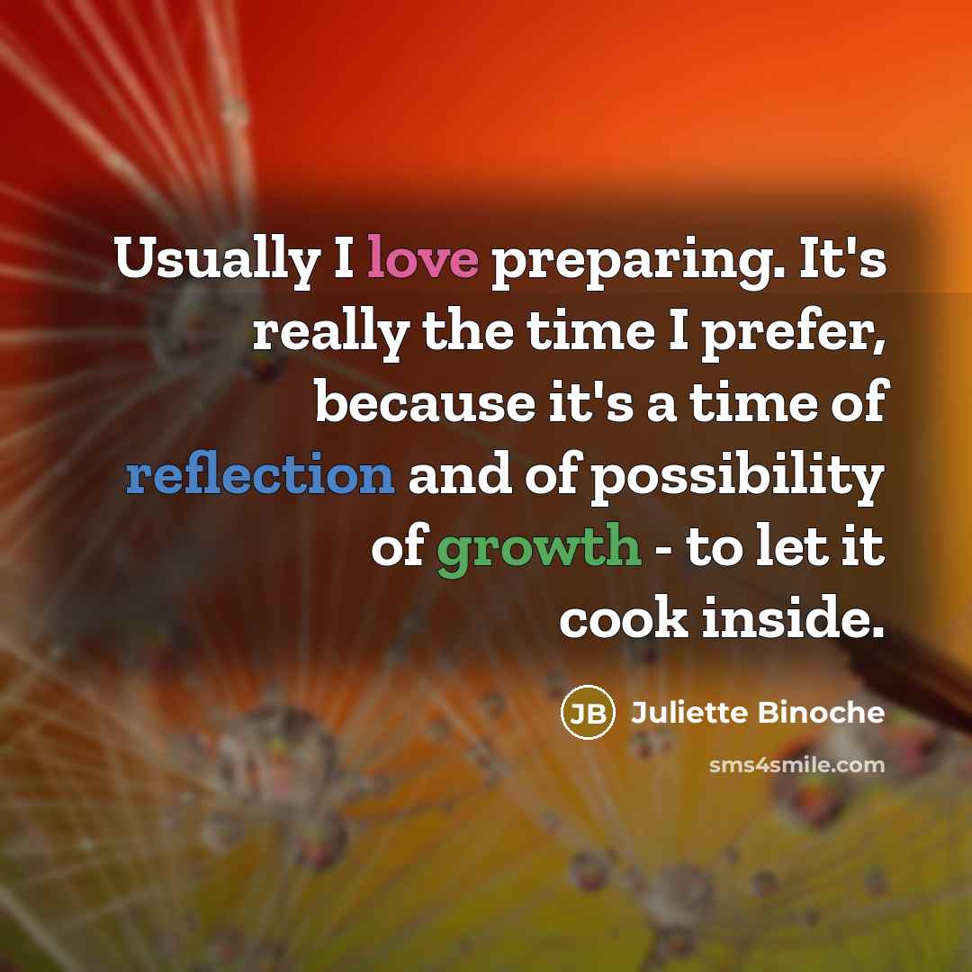 “Usually I love preparing. It's really the time I prefer, because it's a time of reflection and of possibility of growth - to let it cook inside.” quote by Juliette Binoche