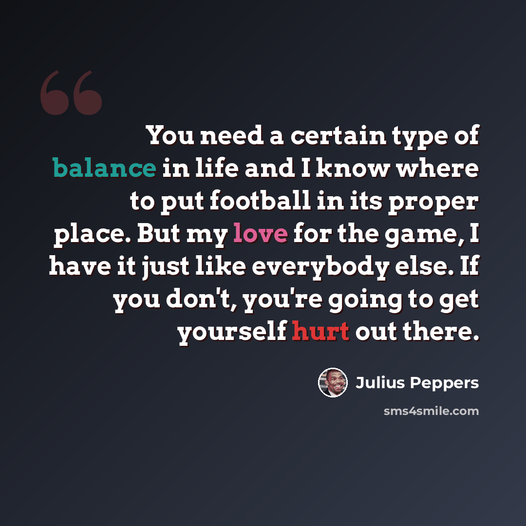 “You need a certain type of balance in life and I know where to put football in its proper place. But my love for the game, I have it just like everybody else. If you don't, you're going to get yourself hurt out there.” quote by Julius Peppers
