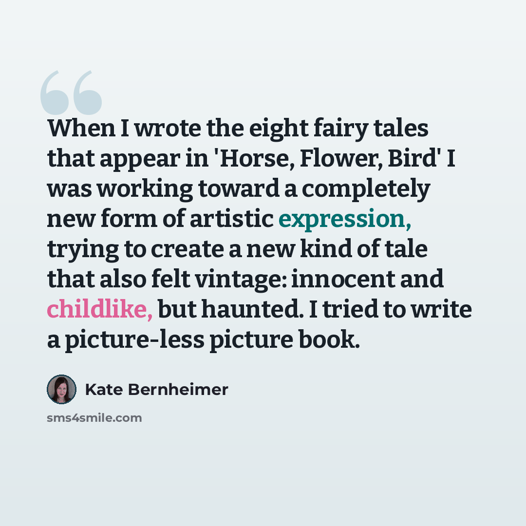 “When I wrote the eight fairy tales that appear in 'Horse, Flower, Bird' I was working toward a completely new form of artistic expression, trying to create a new kind of tale that also felt vintage: innocent and childlike, but haunted. I tried to write a picture-less picture book.” quote by Kate Bernheimer