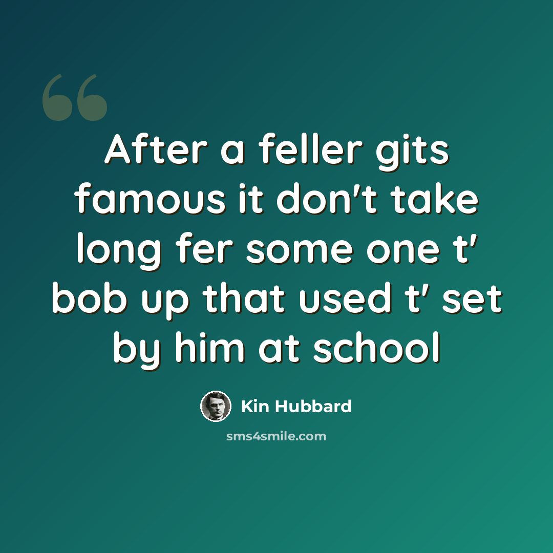 “After a feller gits famous it don't take long fer some one t' bob up that used t' set by him at school” quote by Kin Hubbard