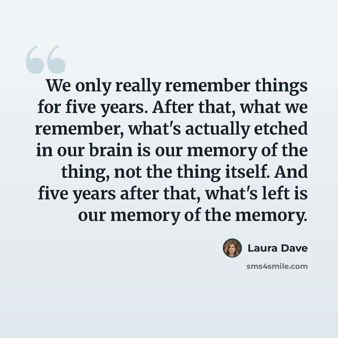 “We only really remember things for five years. After that, what we remember, what's actually etched in our brain is our memory of the thing, not the thing itself. And five years after that, what's left is our memory of the memory.” quote by Laura Dave